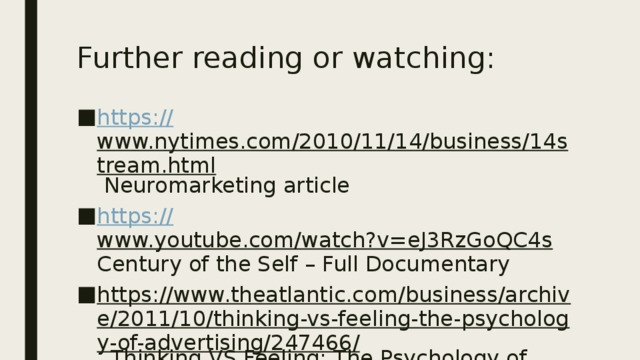 Further reading or watching: https:// www.nytimes.com/2010/11/14/business/14stream.html Neuromarketing article https:// www.youtube.com/watch?v=eJ3RzGoQC4s Century of the Self – Full Documentary https://www.theatlantic.com/business/archive/2011/10/thinking-vs-feeling-the-psychology-of-advertising/247466/ Thinking VS Feeling: The Psychology of Advertising (from The Atlantic) 