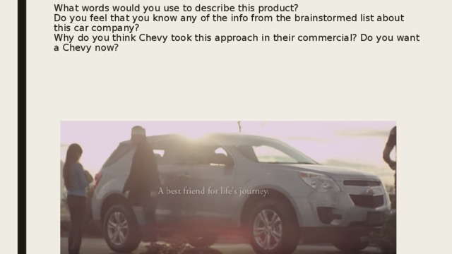 What words would you use to describe this product?  Do you feel that you know any of the info from the brainstormed list about this car company?  Why do you think Chevy took this approach in their commercial? Do you want a Chevy now? 