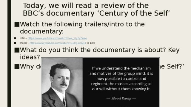 Today, we will read a review of the BBC’s documentary ‘Century of the Self’ Watch the following trailers/intro to the documentary: Intro - https://www.youtube.com/watch?v=x_YLy6yZeaw  Trailer - https://www.youtube.com/watch?v=uIYj-LnsZl4 to 1:05 What do you think the documentary is about? Key ideas? Why do you think it was titled ‘Century of the Self?’ 