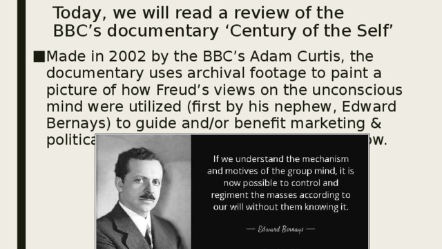 Today, we will read a review of the BBC’s documentary ‘Century of the Self’ Made in 2002 by the BBC’s Adam Curtis, the documentary uses archival footage to paint a picture of how Freud’s views on the unconscious mind were utilized (first by his nephew, Edward Bernays) to guide and/or benefit marketing & political campaigns of the 20 th century to now. 