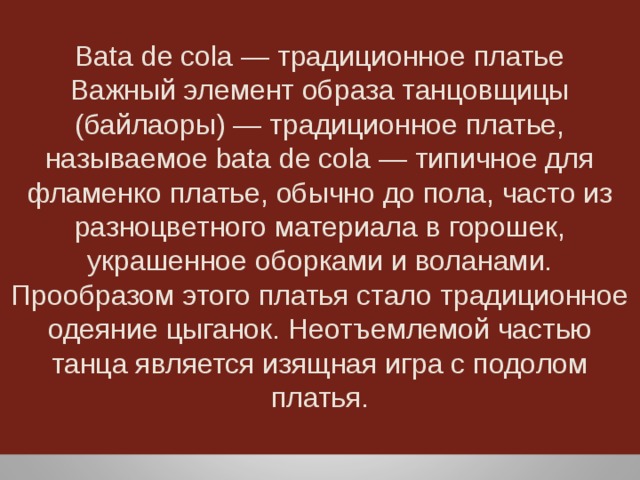 Bata de cola — традиционное платье Важный элемент образа танцовщицы (байлаоры) — традиционное платье, называемое bata de cola — типичное для фламенко платье, обычно до пола, часто из разноцветного материала в горошек, украшенное оборками и воланами. Прообразом этого платья стало традиционное одеяние цыганок. Неотъемлемой частью танца является изящная игра с подолом платья. 