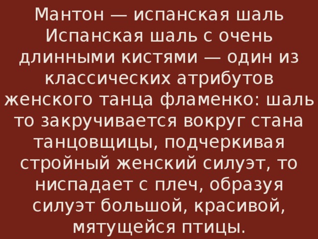 Мантон — испанская шаль  Испанская шаль с очень длинными кистями — один из классических атрибутов женского танца фламенко: шаль то закручивается вокруг стана танцовщицы, подчеркивая стройный женский силуэт, то ниспадает с плеч, образуя силуэт большой, красивой, мятущейся птицы. 