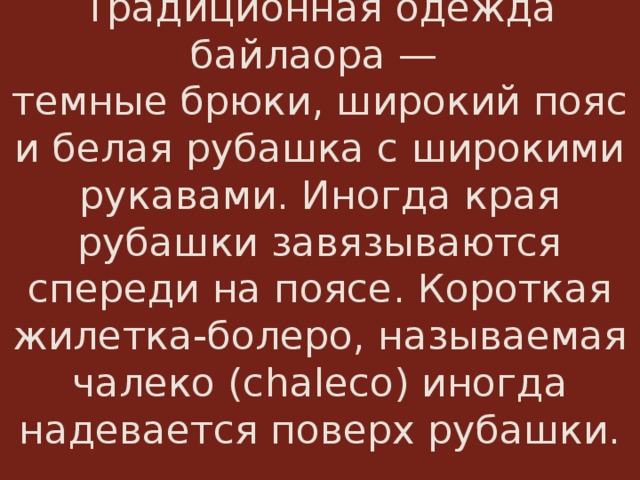  Традиционная одежда байлаора —  темные брюки, широкий пояс и белая рубашка с широкими рукавами. Иногда края рубашки завязываются спереди на поясе. Короткая жилетка-болеро, называемая чалеко (chaleco) иногда надевается поверх рубашки.    