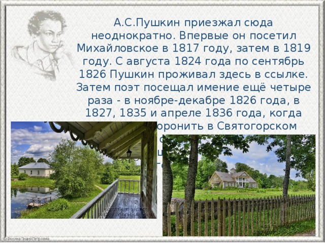 А.С.Пушкин приезжал сюда неоднократно. Впервые он посетил Михайловское в 1817 году, затем в 1819 году. С августа 1824 года по сентябрь 1826 Пушкин проживал здесь в ссылке. Затем поэт посещал имение ещё четыре раза - в ноябре-декабре 1826 года, в 1827, 1835 и апреле 1836 года, когда приезжал хоронить в Святогорском монастыре свою мать. С 1836 года усадьба перешла в собственность А. С. Пушкина, его сестры Ольги и брата Льва. 