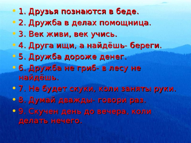 1. Друзья познаются в беде. 2. Дружба в делах помощница. 3. Век живи, век учись. 4. Друга ищи, а найдёшь- береги. 5. Дружба дороже денег. 6. Дружба не гриб- в лесу не найдёшь. 7. Не будет скуки, коли заняты руки. 8. Думай дважды- говори раз. 9. Скучен день до вечера, коли делать нечего.  