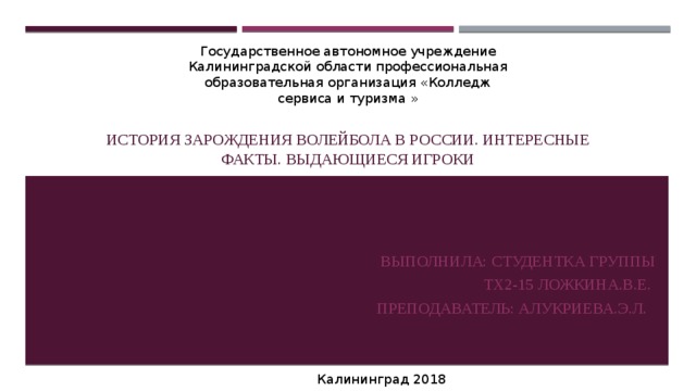 История зарождения волейбола в России. Интересные факты. Выдающиеся игроки Государственное автономное учреждение Калининградской области профессиональная образовательная организация «Колледж сервиса и туризма » Выполнила: студентка группы  Тх2-15 Ложкина.В.Е.  Преподаватель: Алукриева.Э.Л. Калининград 2018 