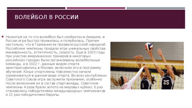 Волейбол в России Несмотря на то что волейбол был изобретен в Америке, в России игра быстро прижилась и полюбилась. Причем настолько, что в Германии ее прозвали русской народной. Российские чемпионы придали игре уникальные свойства: маневренность, атлетичность, скорость. Еще в 1920 годы при участии американских тренеров в некоторых российских городах были организованы волейбольные команды, а в 1922 г. данным видом спорта заинтересовались в Москве, включили его в программу обучения. Юные спортсмены повсеместно начали соревноваться в данном виде спорта. Во всех республиках Советского Союза игра заслужила признание, особенно после включения ее в состав спартакиады. Советские чемпионы 4 раза брали золото на мировых кубках, 6 раз становились победителями международных чемпионатов и 12 раз победителями Европы. 