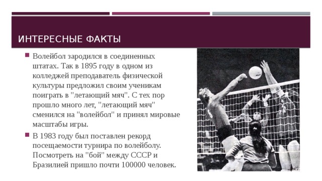 Интересные факты Волейбол зародился в соединенных штатах. Так в 1895 году в одном из колледжей преподаватель физической культуры предложил своим ученикам поиграть в 