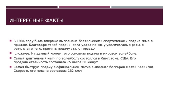 Интересные факты В 1984 году была впервые выполнена бразильскими спортсменами подача мяча в прыжке. Благодаря такой подачи, сила удара по мячу увеличилась в разы, в результате чего, принять подачу стало гораздо  сложнее. На данный момент это основная подача в мировом волейболе. Самый длительный матч по волейболу состоялся в Кингстоне, США. Его продолжительность составила 75 часов 30 минут. Самая быструю подачу в официальном матче выполнил болгарин Матей Казийски. Скорость его подачи составила 132 км/ч 