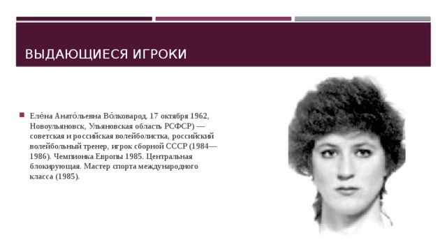 Выдающиеся игроки Еле́на Анато́льевна Во́лковарод. 17 октября 1962, Новоульяновск, Ульяновская область РСФСР) — советская и российская волейболистка, российский волейбольный тренер, игрок сборной СССР (1984—1986). Чемпионка Европы 1985. Центральная блокирующая. Мастер спорта международного класса (1985). 