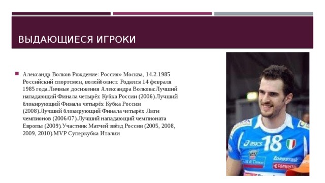 Выдающиеся игроки Александр Волков Рождение: Россия» Москва, 14.2.1985 Российский спортсмен, волейболист. Родился 14 февраля 1985 года.Личные досижения Александра Волкова:Лучший нападающий Финала четырёх Кубка России (2006).Лучший блокирующий Финала четырёх Кубка России (2008).Лучший блокирующий Финала четырёх Лиги чемпионов (2006/07).Лучший нападающий чемпионата Европы (2009).Участник Матчей звёзд России (2005, 2008, 2009, 2010).MVP Суперкубка Италии 