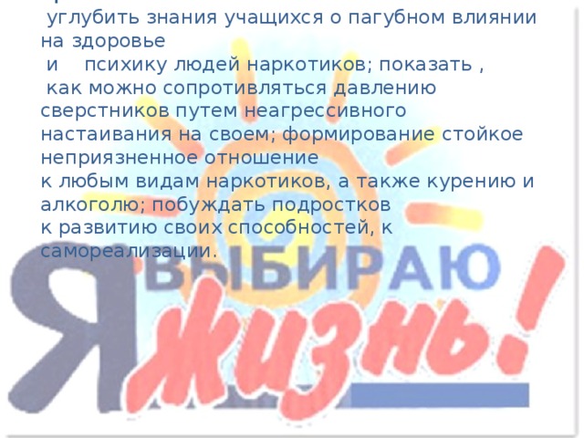 Цель:  углубить знания учащихся о пагубном влиянии на здоровье  и психику людей наркотиков; показать ,  как можно сопротивляться давлению сверстников путем неагрессивного настаивания на своем; формирование стойкое неприязненное отношение к любым видам наркотиков, а также курению и алкоголю; побуждать подростков к развитию своих способностей, к самореализации.