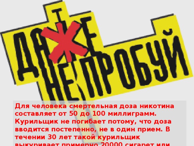 Для человека смертельная доза никотина составляет от 50 до 100 миллиграмм. Курильщик не погибает потому, что доза вводится постепенно, не в один прием. В течении 30 лет такой курильщик выкуривает примерно 20000 сигарет или 150 кг табака