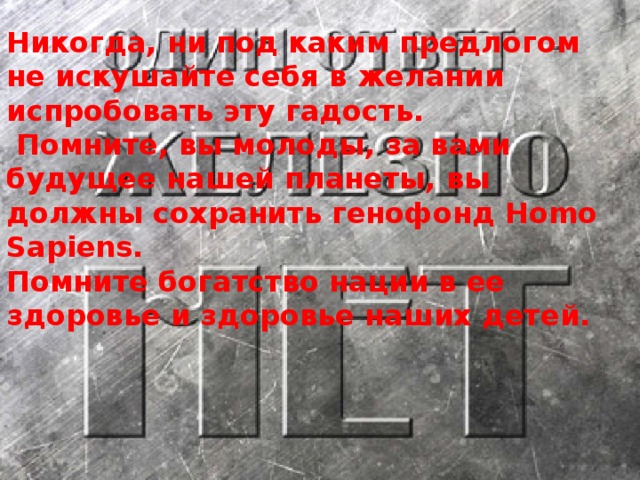 Никогда, ни под каким предлогом не искушайте себя в желании испробовать эту гадость.  Помните, вы молоды, за вами будущее нашей планеты, вы должны сохранить генофонд Ноmо Sарiеns. Помните богатство нации в ее здоровье и здоровье наших детей.
