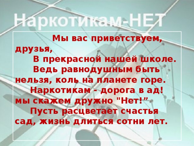 Мы вас приветствуем, друзья,  В прекрасной нашей школе.  Ведь равнодушным быть нельзя, коль на планете горе.  Наркотикам - дорога в ад! мы скажем дружно 