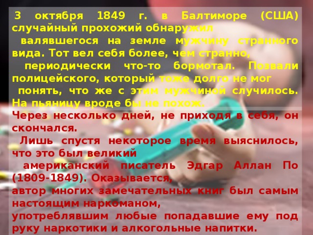  3 октября 1849 г. в Балтиморе (США) случайный прохожий обнаружил  валявшегося на земле мужчину странного вида. Тот вел себя более, чем странно,  периодически что-то бормотал. Позвали полицейского, который тоже долго не мог  понять, что же с этим мужчиной случилось. На пьяницу вроде бы не похож. Через несколько дней, не приходя в себя, он скончался.  Лишь спустя некоторое время выяснилось, что это был великий  американский писатель Эдгар Аллан По (1809-1849). Оказывается, автор многих замечательных книг был самым настоящим наркоманом, употреблявшим любые попадавшие ему под руку наркотики и алкогольные напитки.