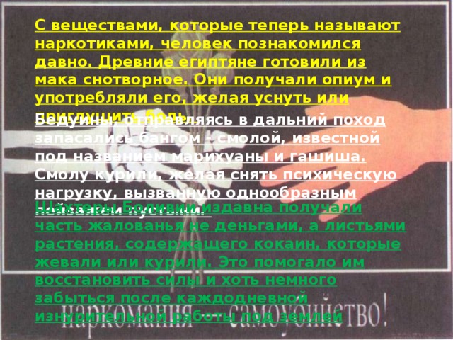 Бедуины, отправляясь в дальний поход запасались бангом - смолой, известной под названием марихуаны и гашиша. Смолу курили, желая снять психическую нагрузку, вызванную однообразным пейзажем пустыни. Шахтеры Боливии издавна получали часть жалованья не деньгами, а листьями растения, содержащего кокаин, которые жевали или курили. Это помогало им восстановить силы и хоть немного забыться после каждодневной изнурительной работы под землей С веществами, которые теперь называют наркотиками, человек познакомился давно. Древние египтяне готовили из мака снотворное. Они получали опиум и употребляли его, желая уснуть или приглушить боль.