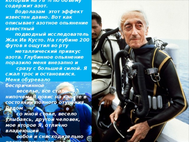 Мы дышим воздухом, который на 78 % по объему содержит азот. Водолазам этот эффект известен давно. Вот как описывает азотное опьянение известный подводный исследователь Жак Ив Кусто. На глубине 200 футов я ощутил во рту металлический привкус азота. Глубинное опьянение поразило меня внезапно и  сразу с большей силой. Я сжал трос и остановился. Меня обуревало беспричинное  веселье, все стало нипочем. Я повис на канате в состоянии полного отупения. Рядом  со мной стоял, весело улыбаясь, другой человек, мое второе Я, отлично владеющий  собой и снисходительно посмеивающийся над одуревшим ныряльщиком.