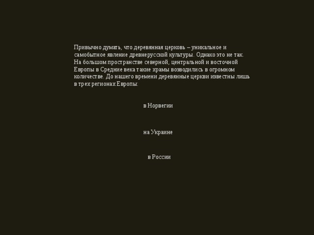 Привычно думать, что деревянная церковь – уникальное и самобытное явление древнерусской культуры. Однако это не так. На большом пространстве северной, центральной и восточной Европы в Средние века такие храмы возводились в огромном количестве. До нашего времени деревянные церкви известны лишь в трех регионах Европы: в Норвегии на Украине в России 