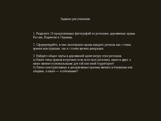 Задание для учеников 1. Разделите 15 предложенных фотографий по регионам: деревянные храмы России, Норвегии и Украины. 2. Сформулируйте, в чем своеобразие храма каждого региона как с точки зрения конструкции, так и с точки зрения декорации. 3. Найдите общие черты в деревянной архитектуре этих регионов. а) Какие типы храмов встречаются во всех трех регионах, какие в двух, а какие являются уникальными для той или иной территории? б) Какие конструктивные и декоративные приемы являются близкими или общими, а какие — особенными? 