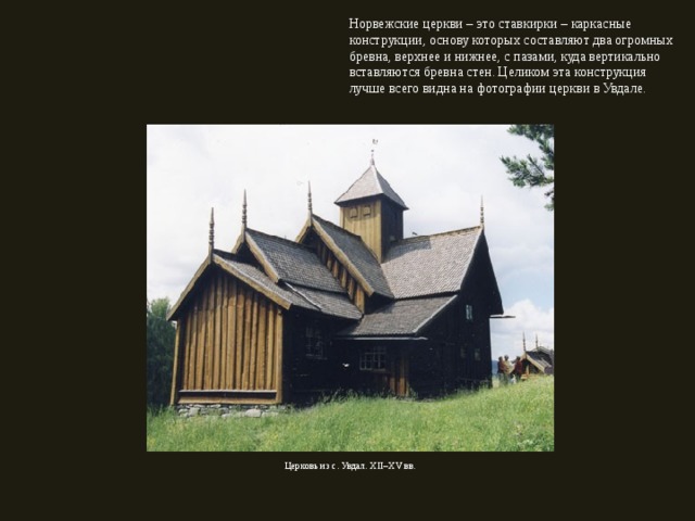 Норвежские церкви – это ставкирки – каркасные конструкции, основу которых составляют два огромных бревна, верхнее и нижнее, с пазами, куда вертикально вставляются бревна стен. Целиком эта конструкция лучше всего видна на фотографии церкви в Увдале. Церковь из с. Увдал. XII – XV вв. 