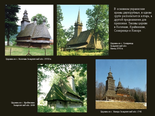 В основном украинские храмы двухсрубные, в одном срубе располагается алтарь, а другой предназначен для прихожан. Таковы церкви в Колочаве, Крайникове, Сокирнице и Коноре. Церковь из с. Сокирница Закарпатской обл. Конец XVII в. Церковь из с. Колочава Закарпатской обл. XVIII в. Церковь из с. Крайниково Закарпатской обл. 1668 Церковь из с. Конора Закарпатской обл. 1745 