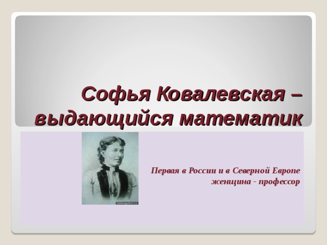 Софья Ковалевская – выдающийся математик Первая в России и в Северной Европе  женщина - профессор 