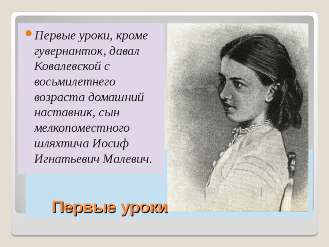 Первые уроки, кроме гувернанток, давал Ковалевской с восьмилетнего возраста домашний наставник, сын мелкопоместного шляхтича Иосиф Игнатьевич Малевич.  Первые уроки 