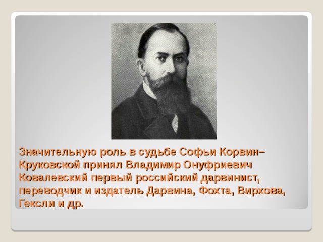 Значительную роль в судьбе Софьи Корвин–Круковской принял Владимир Онуфриевич Ковалевский первый российский дарвинист, переводчик и издатель Дарвина, Фохта, Вирхова, Гексли и др. 