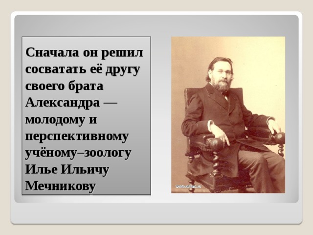 Сначала он решил сосватать её другу своего брата Александра — молодому и перспективному учёному–зоологу Илье Ильичу Мечникову 