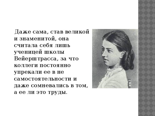  Даже сама, став великой и знаменитой, она считала себя лишь ученицей школы Вейерштрасса, за что коллеги постоянно упрекали ее в не самостоятельности и даже сомневались в том, а ее ли это труды. 
