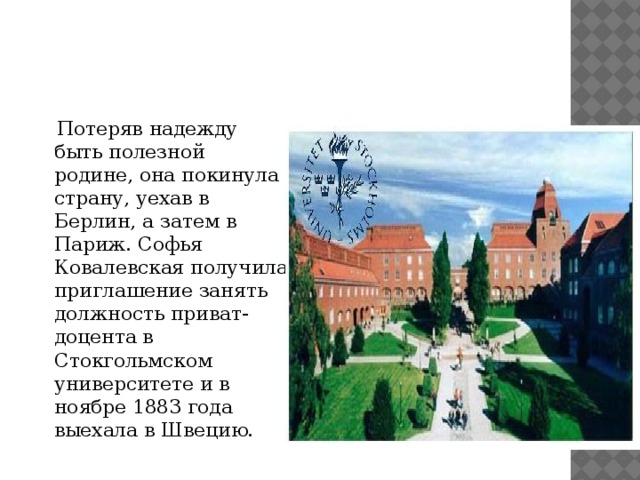  Потеряв надежду быть полезной родине, она покинула страну, уехав в Берлин, а затем в Париж. Софья Ковалевская получила приглашение занять должность приват-доцента в Стокгольмском университете и в ноябре 1883 года выехала в Швецию.  