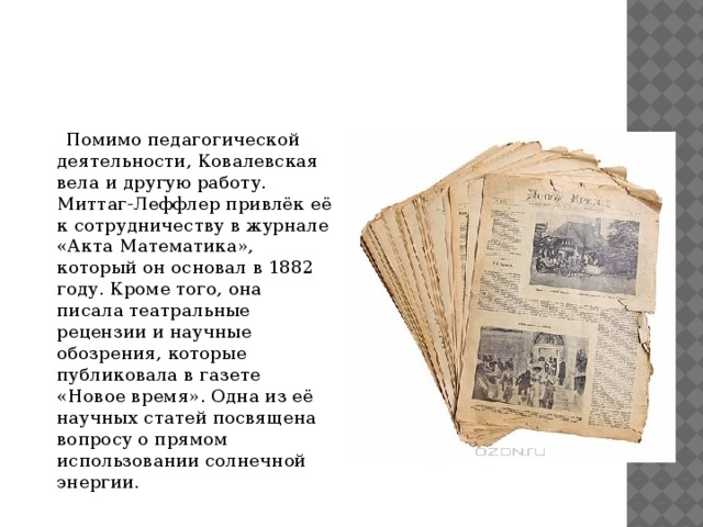  Помимо педагогической деятельности, Ковалевская вела и другую работу. Миттаг-Леффлер привлёк её к сотрудничеству в журнале «Акта Математика», который он основал в 1882 году. Кроме того, она писала театральные рецензии и научные обозрения, которые публиковала в газете «Новое время». Одна из её научных статей посвящена вопросу о прямом использовании солнечной энергии. 