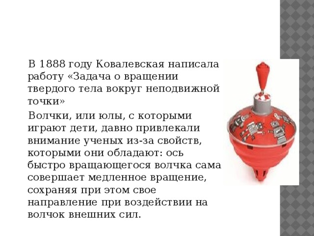  В 1888 году Ковалевская написала работу «Задача о вращении твердого тела вокруг неподвижной точки»  Волчки, или юлы, с которыми играют дети, давно привлекали внимание ученых из-за свойств, которыми они обладают: ось быстро вращающегося волчка сама совершает медленное вращение, сохраняя при этом свое направление при воздействии на волчок внешних сил.  