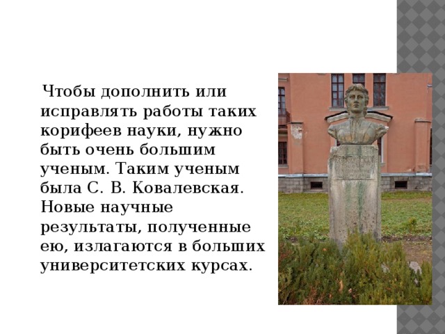 Чтобы дополнить или исправлять работы таких корифеев науки, нужно быть очень большим ученым. Таким ученым была С. В. Ковалевская. Новые научные результаты, полученные ею, излагаются в больших университетских курсах. 