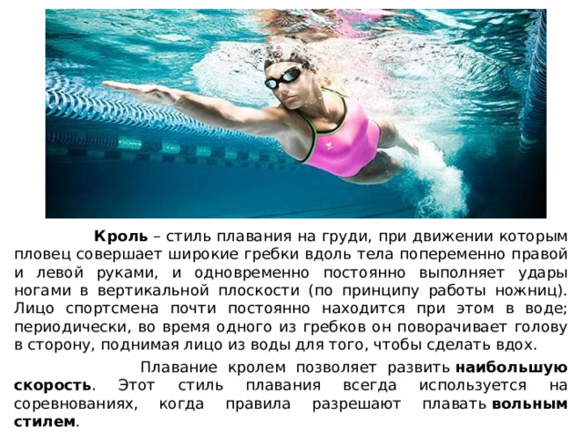  Кроль  – стиль плавания на груди, при движении которым пловец совершает широкие гребки вдоль тела попеременно правой и левой руками, и одновременно постоянно выполняет удары ногами в вертикальной плоскости (по принципу работы ножниц). Лицо спортсмена почти постоянно находится при этом в воде; периодически, во время одного из гребков он поворачивает голову в сторону, поднимая лицо из воды для того, чтобы сделать вдох.  Плавание кролем позволяет развить  наибольшую скорость . Этот стиль плавания всегда используется на соревнованиях, когда правила разрешают плавать  вольным стилем . 