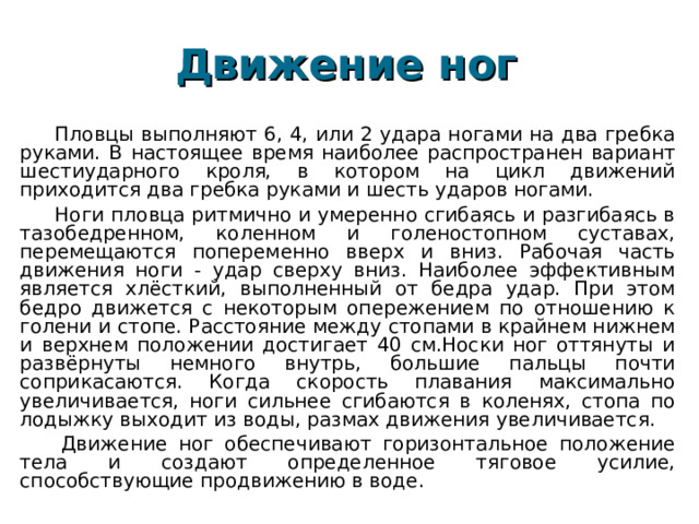 Движение ног   Пловцы выполняют 6, 4, или 2 удара ногами на два гребка руками. В настоящее время наиболее распространен вариант шестиударного кроля, в котором на цикл движений приходится два гребка руками и шесть ударов ногами. Ноги пловца ритмично и умеренно сгибаясь и разгибаясь в тазобедренном, коленном и голеностопном суставах, перемещаются попеременно вверх и вниз. Рабочая часть движения ноги - удар сверху вниз. Наиболее эффективным является хлёсткий, выполненный от бедра удар. При этом бедро движется с некоторым опережением по отношению к голени и стопе. Расстояние между стопами в крайнем нижнем и верхнем положении достигает 40 см.Носки ног оттянуты и развёрнуты немного внутрь, большие пальцы почти соприкасаются. Когда скорость плавания максимально увеличивается, ноги сильнее сгибаются в коленях, стопа по лодыжку выходит из воды, размах движения увеличивается.   Движение ног обеспечивают горизонтальное положение тела и создают определенное тяговое усилие, способствующие продвижению в воде. 