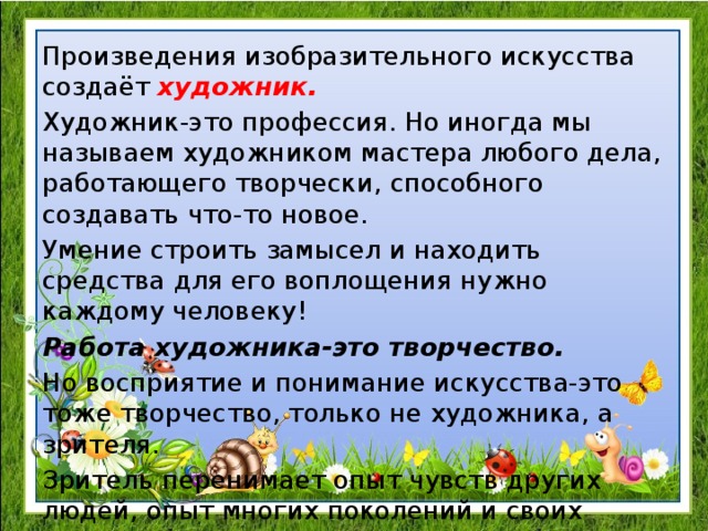 Произведения изобразительного искусства создаёт художник. Художник-это профессия. Но иногда мы называем художником мастера любого дела, работающего творчески, способного создавать что-то новое. Умение строить замысел и находить средства для его воплощения нужно каждому человеку! Работа художника-это творчество. Но восприятие и понимание искусства-это тоже творчество, только не художника, а зрителя. Зритель перенимает опыт чувств других людей, опыт многих поколений и своих современников. 