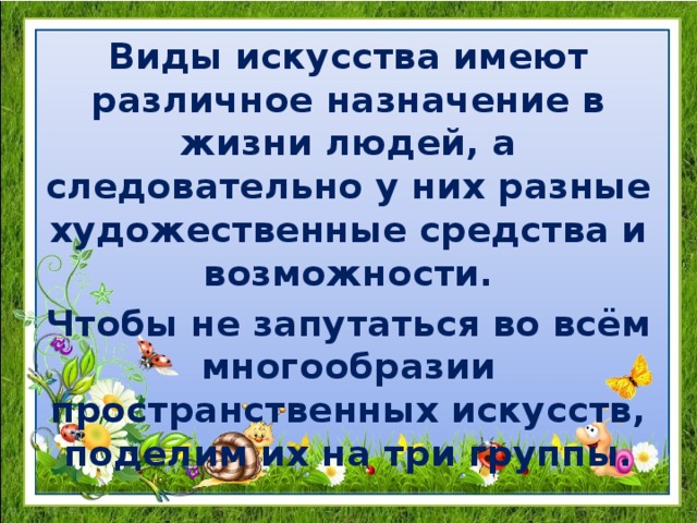 Виды искусства имеют различное назначение в жизни людей, а следовательно у них разные художественные средства и возможности. Чтобы не запутаться во всём многообразии пространственных искусств, поделим их на три группы. 