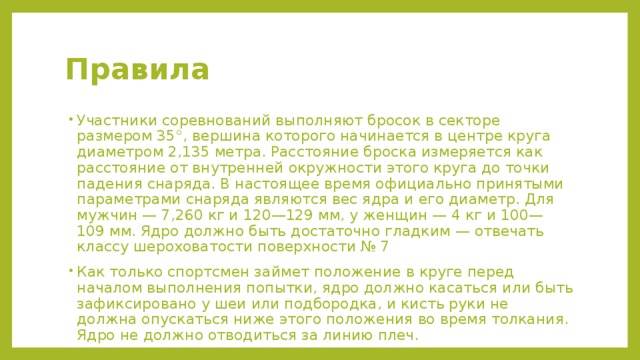 Правила Участники соревнований выполняют бросок в секторе размером 35°, вершина которого начинается в центре круга диаметром 2,135 метра. Расстояние броска измеряется как расстояние от внутренней окружности этого круга до точки падения снаряда. В настоящее время официально принятыми параметрами снаряда являются вес ядра и его диаметр. Для мужчин — 7,260 кг и 120—129 мм, у женщин — 4 кг и 100—109 мм. Ядро должно быть достаточно гладким — отвечать классу шероховатости поверхности № 7 Как только спортсмен займет положение в круге перед началом выполнения попытки, ядро должно касаться или быть зафиксировано у шеи или подбородка, и кисть руки не должна опускаться ниже этого положения во время толкания. Ядро не должно отводиться за линию плеч. 