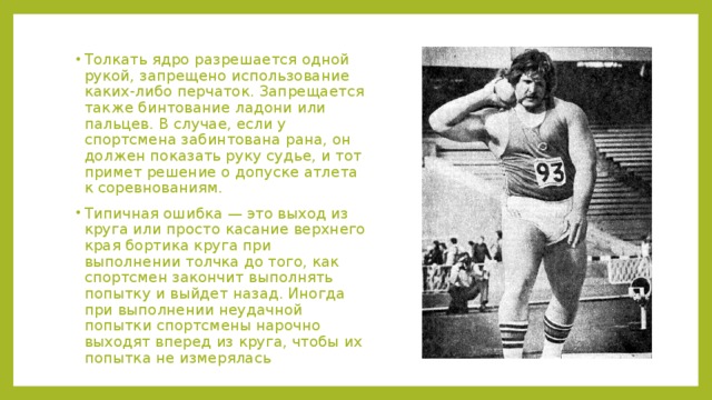 Толкать ядро разрешается одной рукой, запрещено использование каких-либо перчаток. Запрещается также бинтование ладони или пальцев. В случае, если у спортсмена забинтована рана, он должен показать руку судье, и тот примет решение о допуске атлета к соревнованиям. Типичная ошибка — это выход из круга или просто касание верхнего края бортика круга при выполнении толчка до того, как спортсмен закончит выполнять попытку и выйдет назад. Иногда при выполнении неудачной попытки спортсмены нарочно выходят вперед из круга, чтобы их попытка не измерялась 