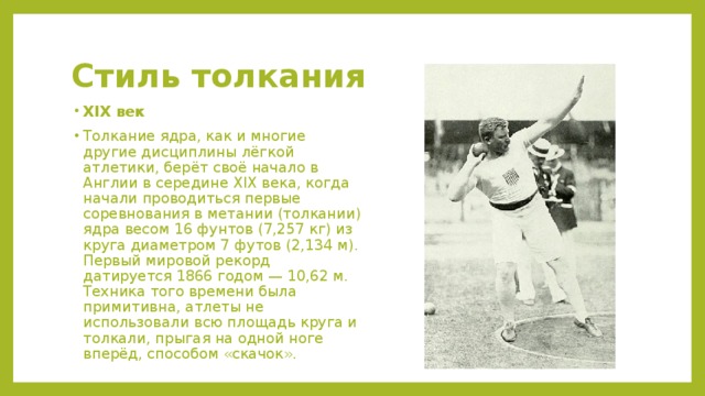 Стиль толкания XIX век Толкание ядра, как и многие другие дисциплины лёгкой атлетики, берёт своё начало в Англии в середине XIX века, когда начали проводиться первые соревнования в метании (толкании) ядра весом 16 фунтов (7,257 кг) из круга диаметром 7 футов (2,134 м). Первый мировой рекорд датируется 1866 годом — 10,62 м. Техника того времени была примитивна, атлеты не использовали всю площадь круга и толкали, прыгая на одной ноге вперёд, способом «скачок». 