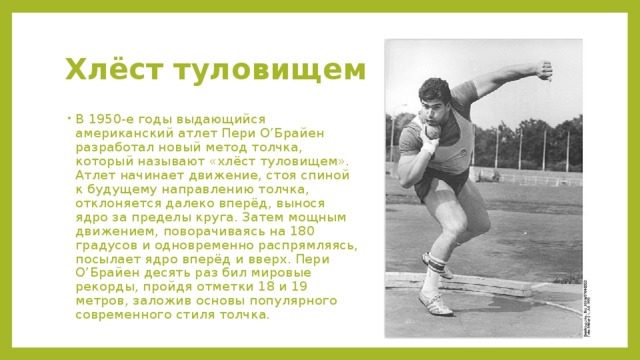 Хлёст туловищем В 1950-е годы выдающийся американский атлет Пери О’Брайен разработал новый метод толчка, который называют «хлёст туловищем». Атлет начинает движение, стоя спиной к будущему направлению толчка, отклоняется далеко вперёд, вынося ядро за пределы круга. Затем мощным движением, поворачиваясь на 180 градусов и одновременно распрямляясь, посылает ядро вперёд и вверх. Пери О’Брайен десять раз бил мировые рекорды, пройдя отметки 18 и 19 метров, заложив основы популярного современного стиля толчка. 