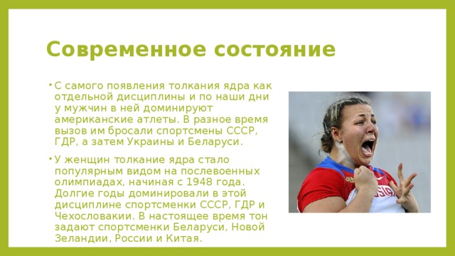 Современное состояние С самого появления толкания ядра как отдельной дисциплины и по наши дни у мужчин в ней доминируют американские атлеты. В разное время вызов им бросали спортсмены СССР, ГДР, а затем Украины и Беларуси. У женщин толкание ядра стало популярным видом на послевоенных олимпиадах, начиная с 1948 года. Долгие годы доминировали в этой дисциплине спортсменки СССР, ГДР и Чехословакии. В настоящее время тон задают спортсменки Беларуси, Новой Зеландии, России и Китая. 