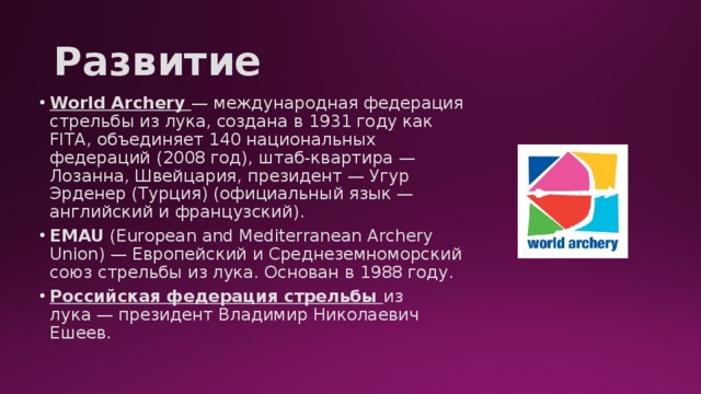 Развитие World Archery — международная федерация стрельбы из лука, создана в 1931 году как FITA, объединяет 140 национальных федераций (2008 год), штаб-квартира — Лозанна, Швейцария, президент — Угур Эрденер (Турция) (официальный язык — английский и французский). EMAU (European and Mediterranean Archery Union) — Европейский и Среднеземноморский союз стрельбы из лука. Основан в 1988 году. Российская федерация стрельбы из лука — президент Владимир Николаевич Ешеев. 