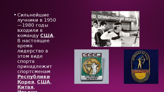 Сильнейшие лучники в 1950—1980 годы входили в команду США . В настоящее время лидерство в этом виде спорта принадлежит спортсменам Республики Корея , США , Китая , Италии . 