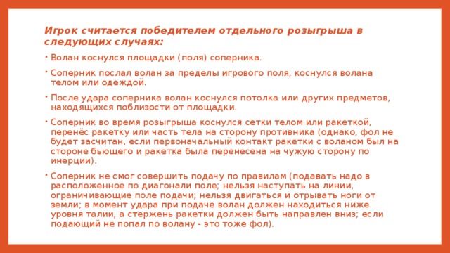 Игрок считается победителем отдельного розыгрыша в следующих случаях: Волан коснулся площадки (поля) соперника. Соперник послал волан за пределы игрового поля, коснулся волана телом или одеждой. После удара соперника волан коснулся потолка или других предметов, находящихся поблизости от площадки. Соперник во время розыгрыша коснулся сетки телом или ракеткой, перенёс ракетку или часть тела на сторону противника (однако, фол не будет засчитан, если первоначальный контакт ракетки с воланом был на стороне бьющего и ракетка была перенесена на чужую сторону по инерции). Соперник не смог совершить подачу по правилам (подавать надо в расположенное по диагонали поле; нельзя наступать на линии, ограничивающие поле подачи; нельзя двигаться и отрывать ноги от земли; в момент удара при подаче волан должен находиться ниже уровня талии, а стержень ракетки должен быть направлен вниз; если подающий не попал по волану - это тоже фол). 