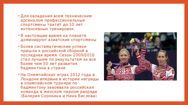 Для овладения всем техническим арсеналом профессиональные спортсмены тратят до 10 лет интенсивных тренировок. В настоящее время на планете доминируют азиатские спортсмены Более систематические успехи пришли к российской сборной в последнее время. Сезон 2009/2010 стал лучшим по результатам за все более чем 50 лет развития бадминтона в стране. На Олимпийских играх 2012 года в Лондоне впервые в истории награды в олимпийском турнире по бадминтону завоевала российская команда в женском парном разряде (Валерия Сорокина и Нина Вислова) 