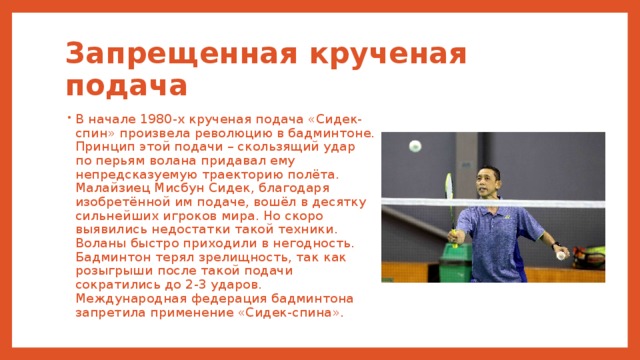 Запрещенная крученая подача В начале 1980-х крученая подача «Сидек-спин» произвела революцию в бадминтоне. Принцип этой подачи – скользящий удар по перьям волана придавал ему непредсказуемую траекторию полёта. Малайзиец Мисбун Сидек, благодаря изобретённой им подаче, вошёл в десятку сильнейших игроков мира. Но скоро выявились недостатки такой техники. Воланы быстро приходили в негодность. Бадминтон терял зрелищность, так как розыгрыши после такой подачи сократились до 2-3 ударов. Международная федерация бадминтона запретила применение «Сидек-спина». 