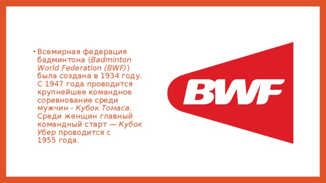 Всемирная федерация бадминтона ( Badminton World Federation (BWF) ) была создана в 1934 году. С 1947 года проводится крупнейшее командное соревнование среди мужчин - Кубок Томаса . Среди женщин главный командный старт — Кубок Убер проводится с 1955 года. 